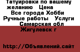 Татуировки,по вашему желанию › Цена ­ 500 - Все города Хобби. Ручные работы » Услуги   . Самарская обл.,Жигулевск г.